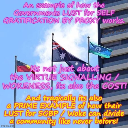 Self Gratification by Proxy, is the greatest danger the Western World has ever seen, the damage it causes, is horrific. | An example of how the Governments LUST for SELF GRATIFICATION BY PROXY works. Yarra Man; Its not just about the VIRTUE SIGNALLING / WOKENESS, its also the COST! And tragically its also a PRIME EXAMPLE of how their LUST for SGBP / Woke can divide a community like never before! | image tagged in australia's 3 flags,virtue signalling woke,ultra far left labor labour democrats,australia albanese,progressive,stalin uik | made w/ Imgflip meme maker
