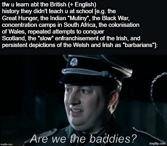 My country has a chequered past fr... | tfw u learn abt the British (+ English) history they didn't teach u at school [e.g. the Great Hunger, the Indian "Mutiny", the Black War, concentration camps in South Africa, the colonisation of Wales, repeated attempts to conquer Scotland, the "slow" enfranchisement of the Irish, and persistent depictions of the Welsh and Irish as "barbarians"]: | image tagged in are we the baddies,history,history memes,british,united kingdom,british empire | made w/ Imgflip meme maker