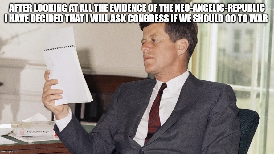 jfk | after looking at all the evidence of the NEO-ANGELIC-REPUBLIC i have decided that i will ask congress if we should go to war | image tagged in jfk | made w/ Imgflip meme maker