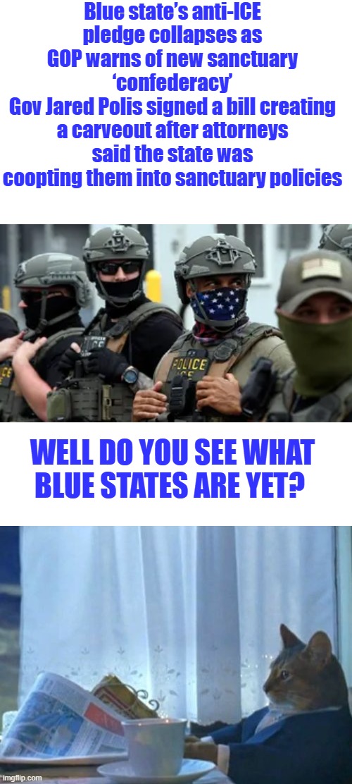 DEM politicians are the enemies within; you can no longer deny it. | Blue state’s anti-ICE pledge collapses as GOP warns of new sanctuary ‘confederacy’
Gov Jared Polis signed a bill creating a carveout after attorneys said the state was coopting them into sanctuary policies; Well do you see what blue states are yet? | image tagged in memes,i should buy a boat cat | made w/ Imgflip meme maker