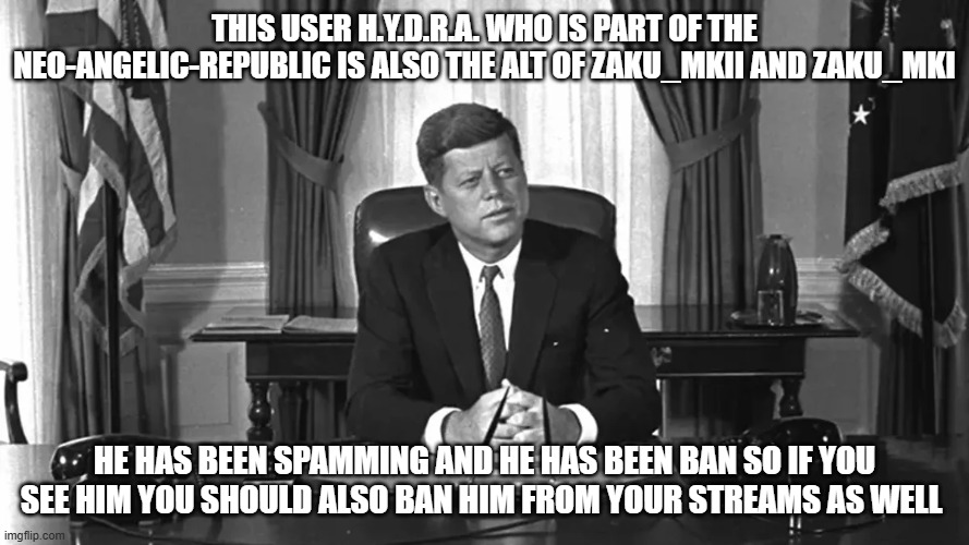 jfk | this user H.Y.D.R.A. who is part of the NEO-ANGELIC-REPUBLIC is also the alt of Zaku_mkII and Zaku_mkI; he has been spamming and he has been ban so if you see him you should also ban him from your streams as well | image tagged in jfk | made w/ Imgflip meme maker