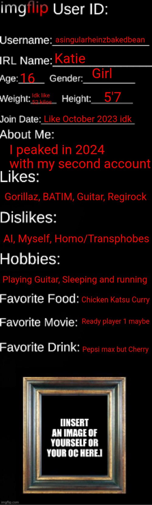 For the many who prolly dunno me now | asingularheinzbakedbean; Katie; Girl; 16; 5'7; Idk like 52 kilos; Like October 2023 idk; I peaked in 2024 with my second account; Gorillaz, BATIM, Guitar, Regirock; AI, Myself, Homo/Transphobes; Playing Guitar, Sleeping and running; Chicken Katsu Curry; Ready player 1 maybe; Pepsi max but Cherry | image tagged in imgflip id card | made w/ Imgflip meme maker