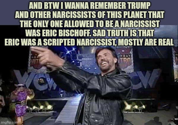 Eric Bischoff 2 | And btw I wanna remember trump and other narcissists of this planet that the only one allowed to be a narcissist was Eric Bischoff. Sad truth is that Eric was A scripted narcissist, mostly are real | image tagged in eric bischoff 2 | made w/ Imgflip meme maker