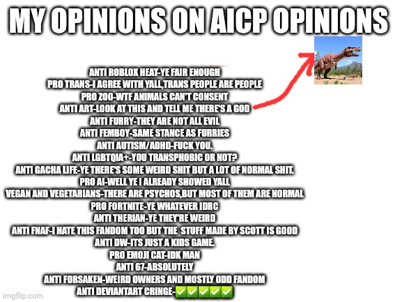 Blank White Template | My opinions on aicp opinions; Anti roblox heat-ye fair enough
Pro trans-i agree with yall,trans people are people
Pro zoo-wtf animals can't consent
Anti art-look at this and tell me there's a god
Anti furry-they are not all evil
Anti femboy-same stance as furries
Anti autism/adhd-fuck you.
Anti lgbtqia+-you transphobic or not?
Anti gacha life-ye there's some weird shit but a lot of normal shit.
Pro ai-well ye I already showed yall
Vegan and vegetarians-there are psychos,but most of them are normal
Pro fortnite-ye whatever idrc
Anti therian-ye they're weird
Anti fnaf-i hate this fandom too but the  stuff made by Scott is good
Anti DW-its just a kids game.
Pro emoji cat-idk man
Anti 67-ABSOLUTELY
Anti forsaken-weird owners and mostly odd fandom
Anti deviantart cringe-✅️✅️✅️✅️✅️ | image tagged in blank white template,aicp | made w/ Imgflip meme maker