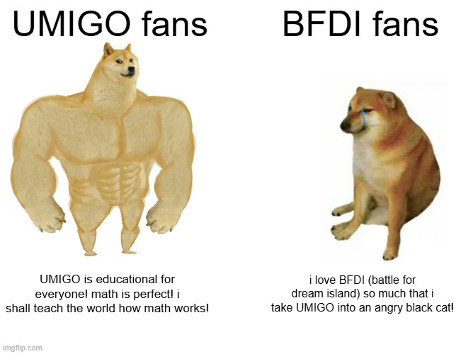 UMIGO fans vs BFDI fans | UMIGO fans; BFDI fans; UMIGO is educational for everyone! math is perfect! i shall teach the world how math works! i love BFDI (battle for dream island) so much that i take UMIGO into an angry black cat! | image tagged in memes,buff doge vs cheems | made w/ Imgflip meme maker