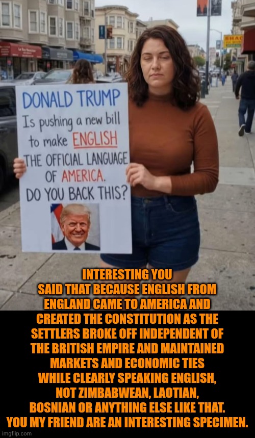 Funny | Interesting you said that because English from England came to America and created the constitution as the settlers broke off independent of the British empire and maintained markets and economic ties while clearly speaking English, not Zimbabwean, Laotian, Bosnian or anything else like that. You my friend are an interesting specimen. | image tagged in funny,politics,english motherfucker do you speak it,america,declaration of independence,4th of july | made w/ Imgflip meme maker