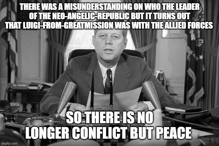 jfk | there was a misunderstanding on who the leader of the NEO-ANGELIC-REPUBLIC but it turns out that Luigi-from-GreatMission was with the allied forces; so there is no longer conflict but peace | image tagged in jfk | made w/ Imgflip meme maker