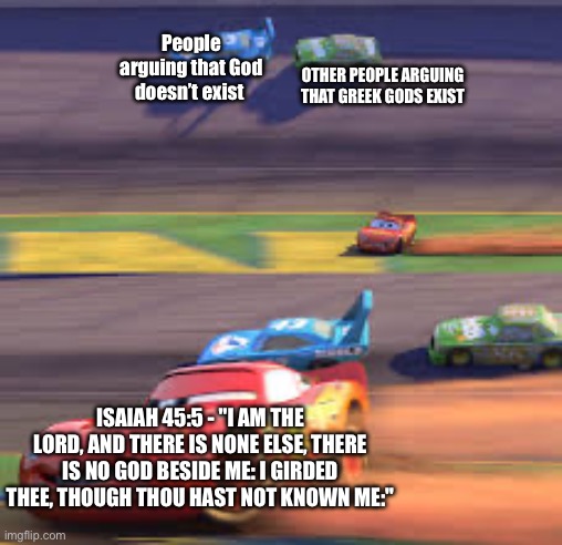 lightning mcqueen winning | People arguing that God doesn’t exist; Other people arguing that Greek gods exist; Isaiah 45:5 - "I am the Lord, and there is none else, there is no God beside me: I girded thee, though thou hast not known me:" | image tagged in lightning mcqueen winning | made w/ Imgflip meme maker