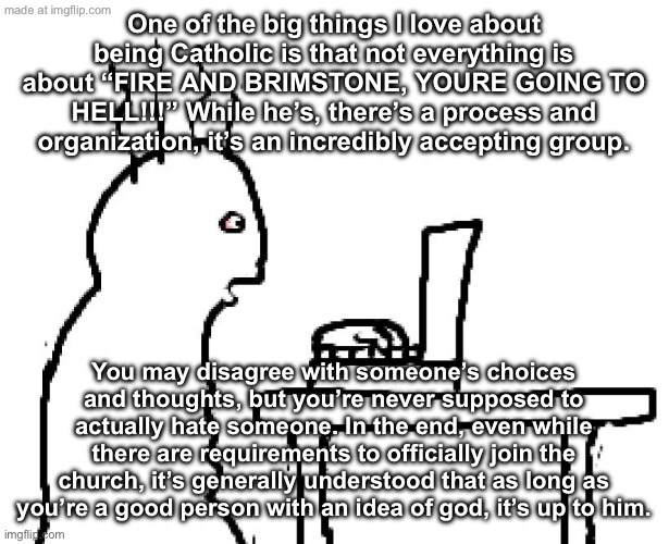 Also, it should never be pushed. | One of the big things I love about being Catholic is that not everything is about “FIRE AND BRIMSTONE, YOURE GOING TO HELL!!!” While he’s, there’s a process and organization, it’s an incredibly accepting group. You may disagree with someone’s choices and thoughts, but you’re never supposed to actually hate someone. In the end, even while there are requirements to officially join the church, it’s generally understood that as long as you’re a good person with an idea of god, it’s up to him. | image tagged in goog | made w/ Imgflip meme maker