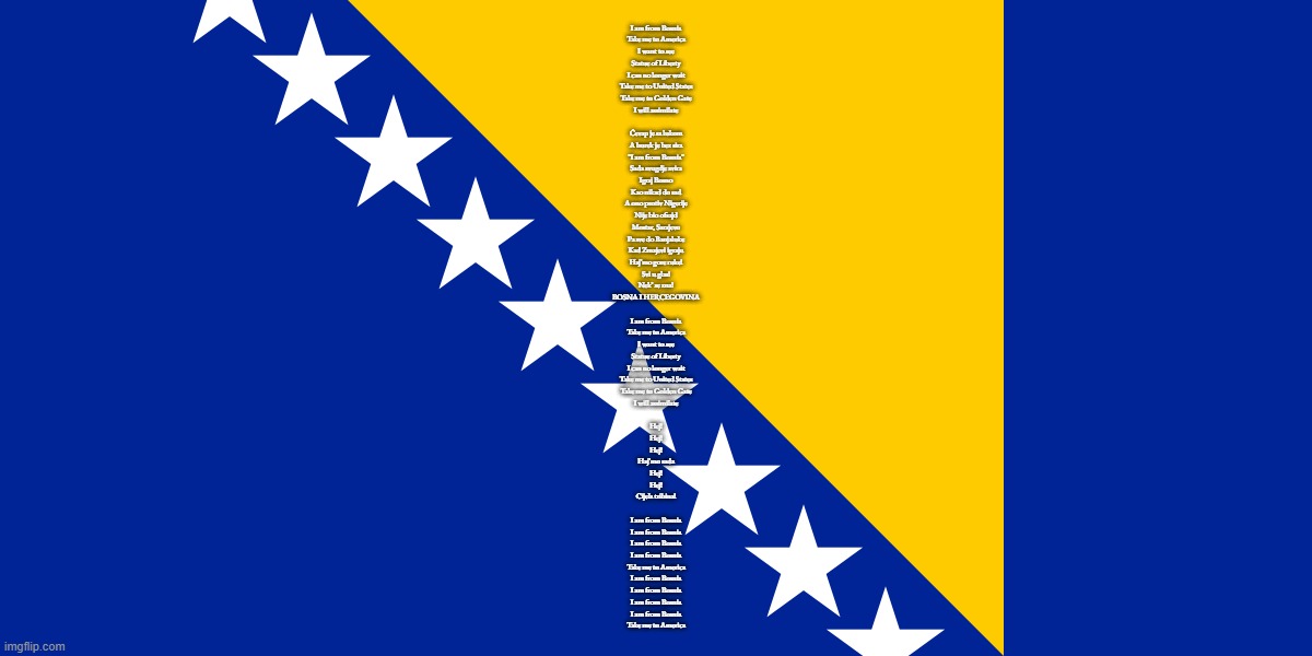 me when Im patriotic for a country I've never step foot in | I am from Bosnia
Take me to America
I want to see
Statue of Liberty
I can no longer wait
Take me to United States
Take me to Golden Gate
I will assimilate
 
Ćevap je sa lukom
A burek je bez sira
"I am from Bosnia"
Sada svugdje svira
Igraj Bosno
Kao nikad do sad
A ono protiv Nigerije
Nije bio ofsajd
Mostar, Sarajevo
Pa sve do Banjaluke
Kad Zmajevi igraju
Haj’mo gore ruke!
Svi u glas!
Nek’ se zna!
BOSNA I HERCEGOVINA
 
I am from Bosnia
Take me to America
I want to see
Statue of Liberty
I can no longer wait
Take me to United States
Takе me to Golden Gate
I will assimilatе
 
Hej!
Hej!
Hej!
Haj’mo sada
Hej!
Hej!
Cijela tribina!
 
I am from Bosnia
I am from Bosnia
I am from Bosnia
I am from Bosnia
Take me to America
I am from Bosnia
I am from Bosnia
I am from Bosnia
I am from Bosnia
Take me to America | image tagged in bosnia flag | made w/ Imgflip meme maker