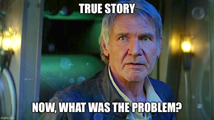 True story Now, what was the problem? | image tagged in han solo - its true all of it | made w/ Imgflip meme maker