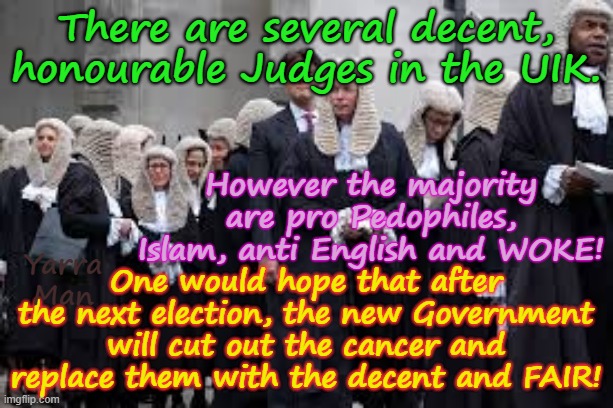 An English HORROR STORY, living with the Ultra Far Left Judiciary / Policing in the United Islamic Kingdom. | There are several decent, honourable Judges in the UIK. However the majority are pro Pedophiles, Islam, anti English and WOKE! One would hope that after the next election, the new Government will cut out the cancer and replace them with the decent and FAIR! Yarra Man | image tagged in uik judiciary,ultra far left labor bbc guardian daily mirror,two tier kier stalin bin starmer,ayatollah rowley khan | made w/ Imgflip meme maker