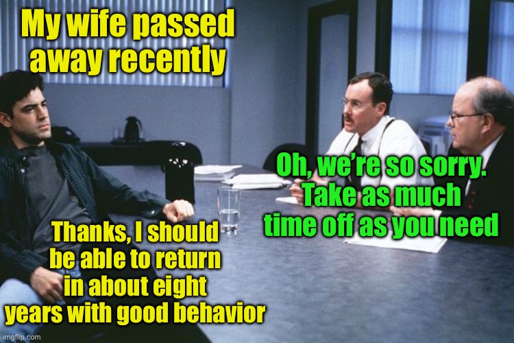 How to ask for extended paid time off | My wife passed away recently; Oh, we’re so sorry.
Take as much time off as you need; Thanks, I should be able to return in about eight years with good behavior | image tagged in office space 8 bosses,murder | made w/ Imgflip meme maker