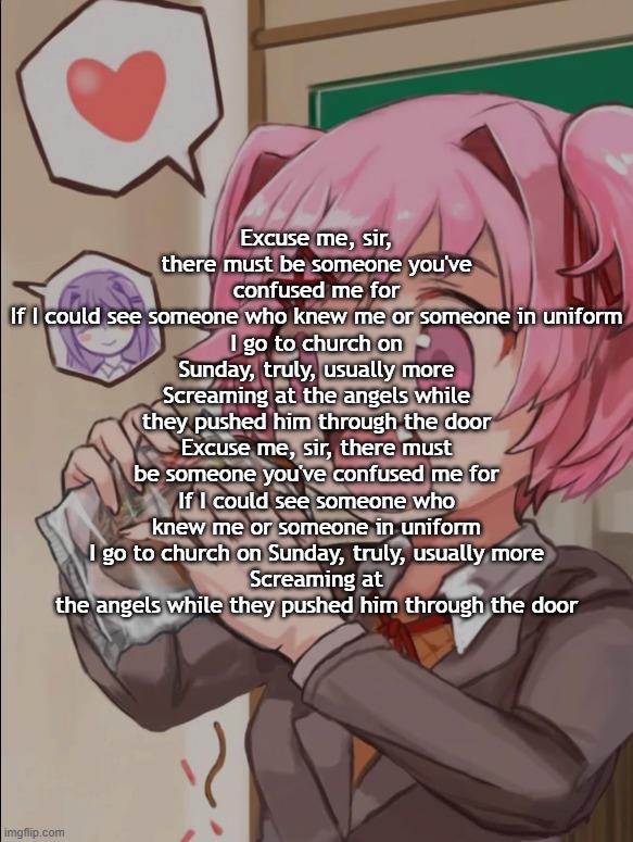 Natsuki eating a sandwich | Excuse me, sir, there must be someone you've confused me for
If I could see someone who knew me or someone in uniform
I go to church on Sunday, truly, usually more
Screaming at the angels while they pushed him through the door
Excuse me, sir, there must be someone you've confused me for
If I could see someone who knew me or someone in uniform
I go to church on Sunday, truly, usually more
Screaming at the angels while they pushed him through the door | image tagged in natsuki eating a sandwich | made w/ Imgflip meme maker