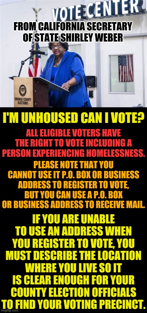 Homeless Voting | From California Secretary of State Shirley Weber; I'm unhoused can I vote? All eligible voters have the right to vote including a person experiencing homelessness. Please note that you cannot use it p.o. box or business address to register to vote, but you can use a p.o. box or business address to receive mail. If you are unable to use an address when you register to vote, you must describe the location where you live so it is clear enough for your county election officials to find your voting precinct. | image tagged in memes,politics,california,homeless,voting,wait that's illegal | made w/ Imgflip meme maker