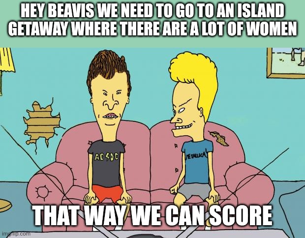 Beavis and Butthead | Hey Beavis we need to go to an island getaway where there are a lot of women; That way we can score | image tagged in beavis and butthead,funny memes | made w/ Imgflip meme maker