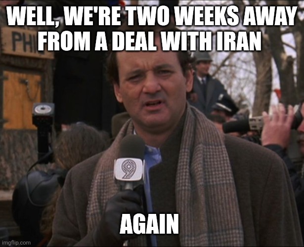 We're two weeks away from a deal with Iran... Again | Well, we're two weeks away
from a deal with Iran; Again | image tagged in bill murray groundhog day | made w/ Imgflip meme maker