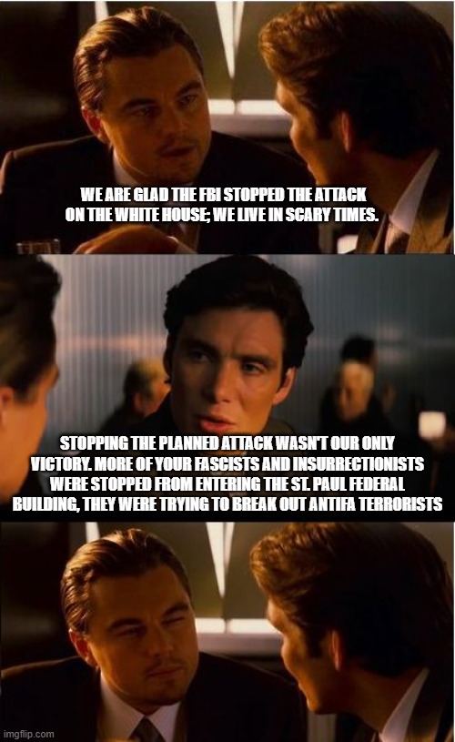 Fascists, insurrectionists, terrorists and other demonrats all had bad days | We are glad the FBI stopped the attack on the white house; we live in scary times. Stopping the planned attack wasn't our only victory. More of your fascists and insurrectionists were stopped from entering the St. Paul Federal Building, they were trying to break out antifa terrorists | image tagged in democrat fascism,democrat insurrection,democrat terrorism,antifa terrorism,demonrats,democrat war on america | made w/ Imgflip meme maker
