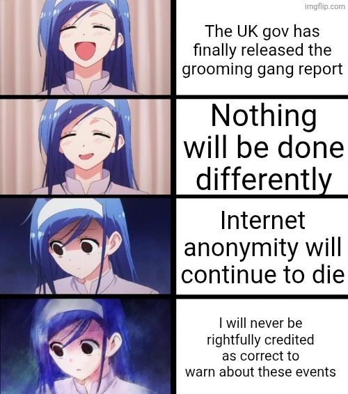 "How have you managed not to kill anyone yet?" -People who advocate for violence on the regular | The UK gov has finally released the grooming gang report; Nothing will be done differently; Internet anonymity will continue to die; I will never be rightfully credited as correct to warn about these events | image tagged in distressed fumino,uk,government corruption,rape culture | made w/ Imgflip meme maker