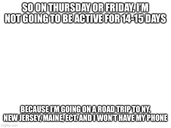 Tho I’ll send the pictures my grandparents took here when I’m back | So on Thursday or Friday, I’m not going to be active for 14-15 days; Because I’m going on a road trip to NY, New Jersey, Maine, ect. and I won’t have my phone | image tagged in blank white template | made w/ Imgflip meme maker