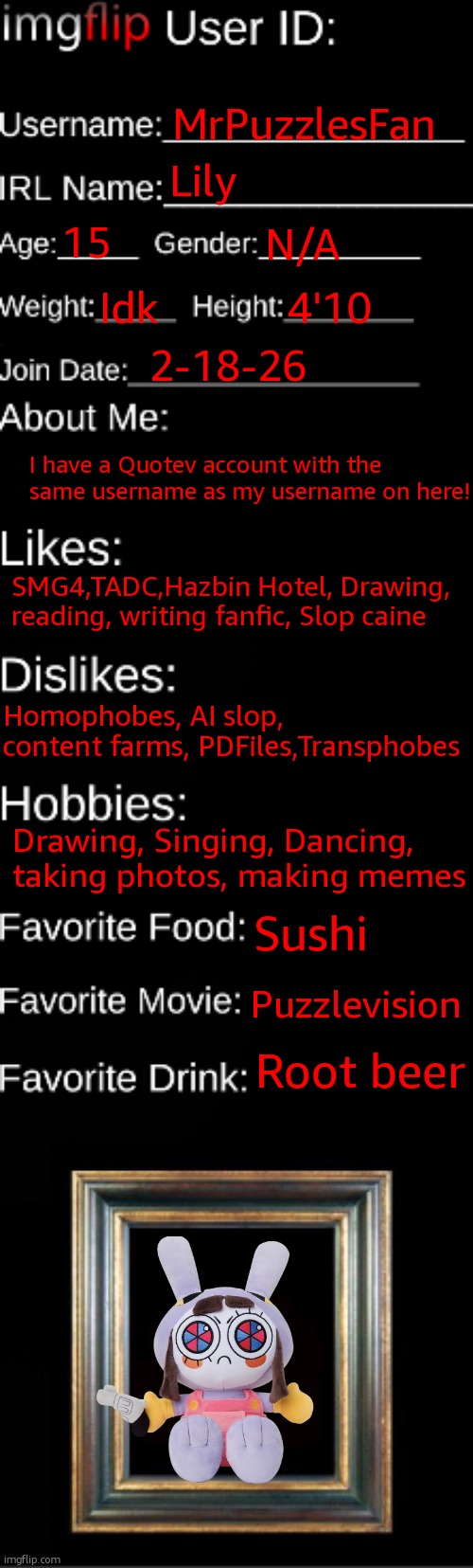 My imgflip ID | MrPuzzlesFan; Lily; 15; N/A; Idk; 4'10; 2-18-26; I have a Quotev account with the same username as my username on here! SMG4,TADC,Hazbin Hotel, Drawing, reading, writing fanfic, Slop caine; Homophobes, AI slop, content farms, PDFiles,Transphobes; Drawing, Singing, Dancing, taking photos, making memes; Sushi; Puzzlevision; Root beer | image tagged in imgflip id card | made w/ Imgflip meme maker