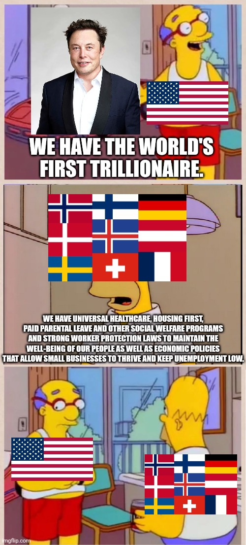 Nations have their priorities but of course some have better priorities than others | We have the world's first trillionaire. We have universal healthcare, housing first, paid parental leave and other social welfare programs and strong worker protection laws to maintain the well-being of our people as well as economic policies that allow small businesses to thrive and keep unemployment low. | image tagged in i sleep in a race car bed,america,europe,elite,greed,elon musk | made w/ Imgflip meme maker