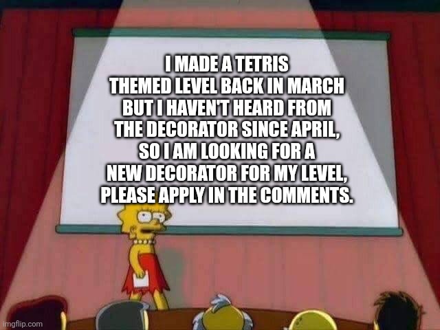 I would like this to be finished, but I need new decorators. | I made a Tetris themed level back in March but I haven't heard from the decorator since april, so I am looking for a new decorator for my level, please apply in the comments. | image tagged in lisa simpson speech | made w/ Imgflip meme maker