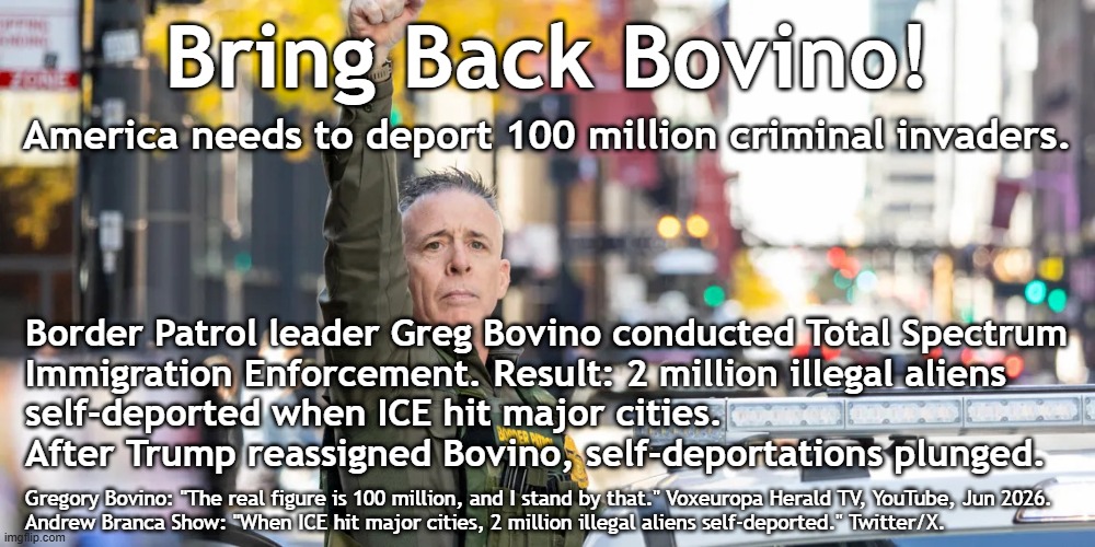 America needs mass deportations now. Bring Back Bovino! | Bring Back Bovino! America needs to deport 100 million criminal invaders. Border Patrol leader Greg Bovino conducted Total Spectrum
Immigration Enforcement. Result: 2 million illegal aliens
self-deported when ICE hit major cities.
After Trump reassigned Bovino, self-deportations plunged. Gregory Bovino: "The real figure is 100 million, and I stand by that." Voxeuropa Herald TV, YouTube, Jun 2026.
Andrew Branca Show: "When ICE hit major cities, 2 million illegal aliens self-deported." Twitter/X. | image tagged in border,illegal immigration,illegal aliens,illegal immigrants,arrest,deportation | made w/ Imgflip meme maker
