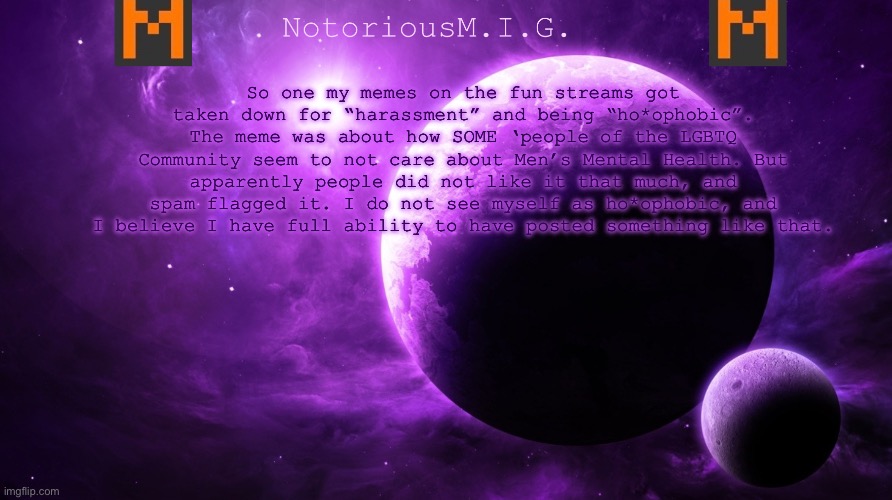Bs | So one my memes on the fun streams got taken down for “harassment” and being “ho*ophobic”. The meme was about how SOME ‘people of the LGBTQ Community seem to not care about Men’s Mental Health. But apparently people did not like it that much, and spam flagged it. I do not see myself as ho*ophobic, and I believe I have full ability to have posted something like that. | image tagged in notoriousm i g announcement template,memes | made w/ Imgflip meme maker