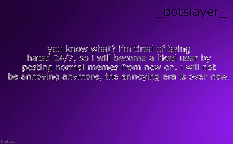 botslayer announcement temp v4 | you know what? i’m tired of being hated 24/7, so i will become a liked user by posting normal memes from now on. i will not be annoying anymore, the annoying era is over now. | image tagged in botslayer announcement temp v4 | made w/ Imgflip meme maker