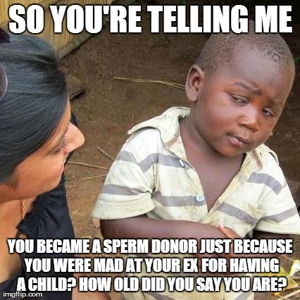 Third World Skeptical Kid Meme | SO YOU'RE TELLING ME YOU BECAME A SPERM DONOR JUST BECAUSE YOU WERE MAD AT YOUR EX FOR HAVING A CHILD? HOW OLD DID YOU SAY YOU ARE? | image tagged in memes,third world skeptical kid | made w/ Imgflip meme maker