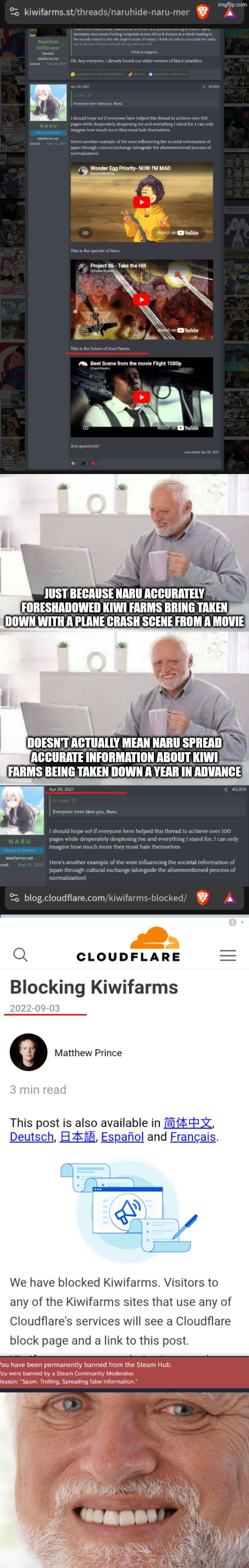 DOJ/Valve still hasn't attempted to reach a good faith, informal agreement with me about their Nuremberg code violations BTW. | Just because Naru accurately foreshadowed kiwi farms bring taken down with a plane crash scene from a movie; Doesn't actually mean Naru spread accurate information about kiwi farms being taken down a year in advance | image tagged in memes,hide the pain harold,government corruption | made w/ Imgflip meme maker