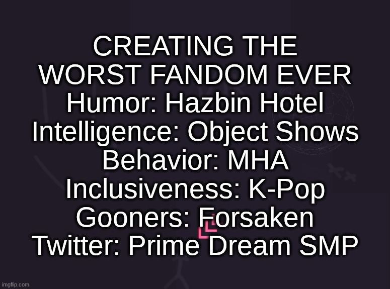vik's image | CREATING THE
WORST FANDOM EVER
Humor: Hazbin Hotel
Intelligence: Object Shows
Behavior: MHA
Inclusiveness: K-Pop
Gooners: Forsaken
Twitter: Prime Dream SMP | image tagged in vik's image | made w/ Imgflip meme maker