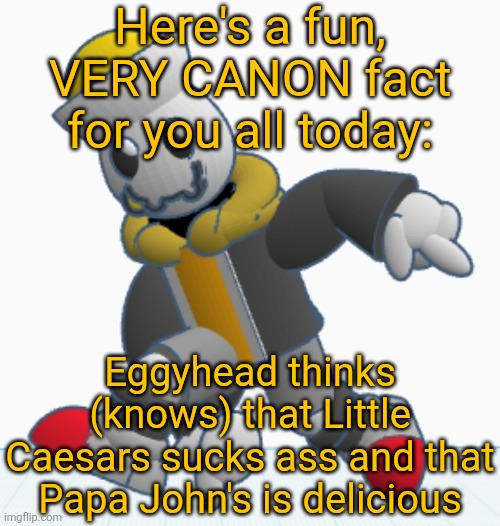 He also thinks Pizza hut is mediocre and that Domino's is pretty good but he doesn't really hate/love them | Here's a fun, VERY CANON fact for you all today:; Eggyhead thinks (knows) that Little Caesars sucks ass and that Papa John's is delicious | image tagged in eggy sonic adventure pose | made w/ Imgflip meme maker
