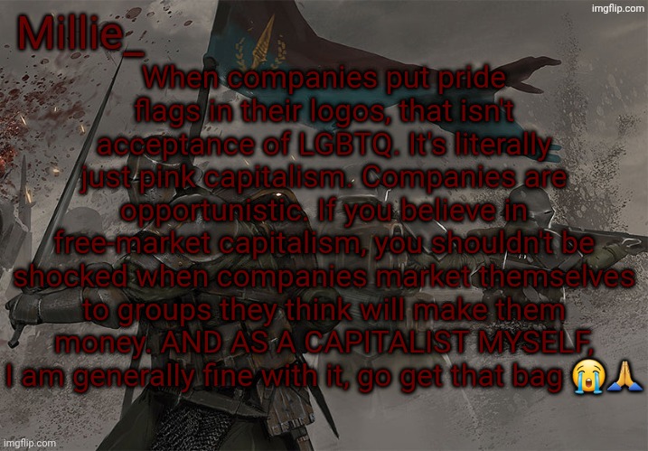 I would request a debate and not ad hominems, but that is rarely possible here | When companies put pride flags in their logos, that isn't acceptance of LGBTQ. It's literally just pink capitalism. Companies are opportunistic. If you believe in free-market capitalism, you shouldn't be shocked when companies market themselves to groups they think will make them money. AND AS A CAPITALIST MYSELF, I am generally fine with it, go get that bag 😭🙏 | image tagged in millie's trench crusade announcement template | made w/ Imgflip meme maker