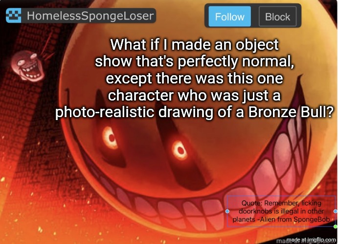 Homelessspongeloser announcement template | What if I made an object show that's perfectly normal, except there was this one character who was just a photo-realistic drawing of a Bronze Bull? | image tagged in homelessspongeloser announcement template | made w/ Imgflip meme maker