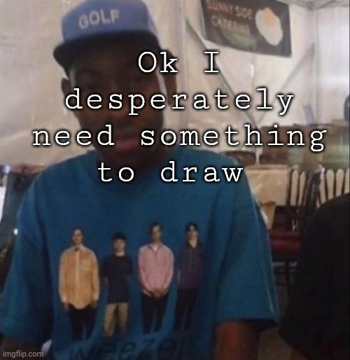 I guess bro. | Ok I desperately need something to draw | image tagged in weezer the creator | made w/ Imgflip meme maker