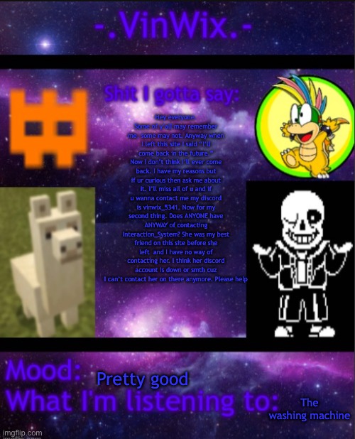 Help | Hey everyone. Some of y’all may remember me, some may not. Anyway when I left this site I said “I’ll come back in the future.” Now I don’t think I’ll ever come back. I have my reasons but if ur curious then ask me about it. I’ll miss all of u and if u wanna contact me my discord is vinwix_5341. Now for my second thing. Does ANYONE have ANYWAY of contacting Interaction_System? She was my best friend on this site before she left  and I have no way of contacting her. I think her discord account is down or smth cuz I can’t contact her on there anymore. Please help; Pretty good; The washing machine | image tagged in vinwix announcement template | made w/ Imgflip meme maker