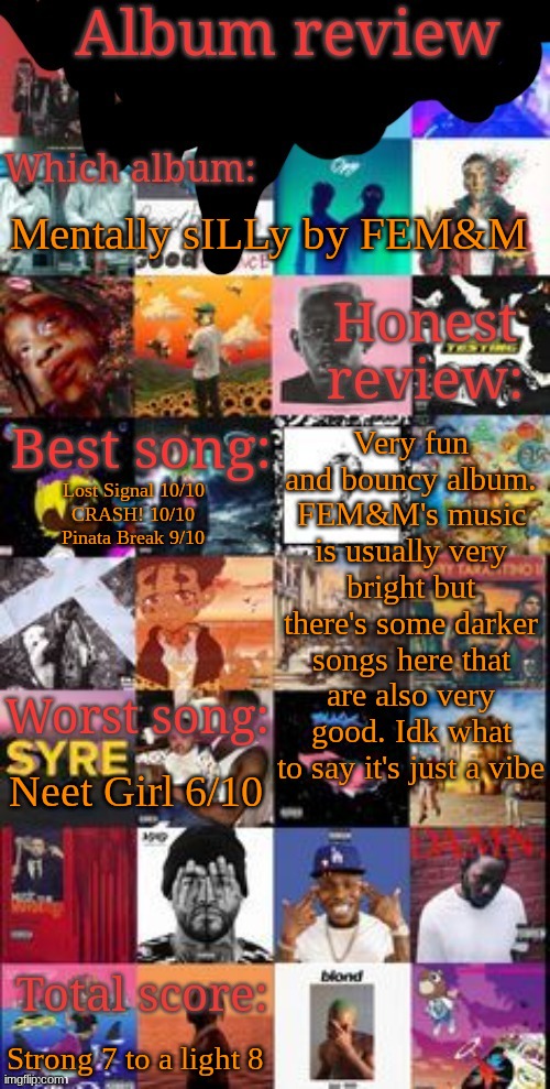 Placed at #117 in the album ranking spreadsheet, below ? by XXXTENTACION and above 20 by Shteppi | Mentally sILLy by FEM&M; Very fun and bouncy album. FEM&M's music is usually very bright but there's some darker songs here that are also very good. Idk what to say it's just a vibe; Lost Signal 10/10
CRASH! 10/10
Pinata Break 9/10; Neet Girl 6/10; Strong 7 to a light 8 | image tagged in album review | made w/ Imgflip meme maker