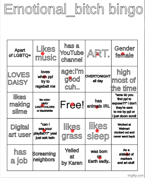 Blank Bingo | Emotional_bitch bingo; has a YouTube channel; Likes music; Gender female; Apart of LGBTQ+; ART. age:I'm good cuh.. LOVES DAISY; high most of the time; OVERTONIGHT all day; loves when ppl try to ragebait me; has animals IRL; likes making slime; "wow do you find ppl to expose??" i don't they're sent to me by ppl or i just doom scroll; fav color: VARY LIGHT COLORS or black/white; Digital art user; ''can I see your playlist??'' yea! just ask twin; Worked at Walmart clocked out and never went back; likes sleep; likes grass; Screaming neighbors; As a shitload of markers and art stuff; has a job; Yelled at by Karen; was born on Earth sadly.. | image tagged in blank bingo,remix | made w/ Imgflip meme maker