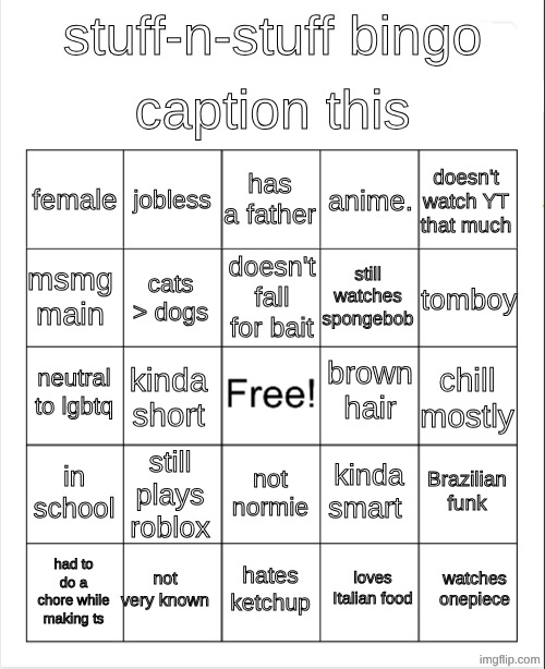 Blank Bingo | caption this; stuff-n-stuff bingo; has a father; jobless; doesn't watch YT that much; female; anime. doesn't fall for bait; tomboy; msmg main; still watches spongebob; cats > dogs; brown hair; neutral to lgbtq; chill mostly; kinda short; in school; still plays roblox; Brazilian funk; kinda smart; not normie; not very known; watches onepiece; hates ketchup; had to do a chore while making ts; loves Italian food | image tagged in blank bingo,stuff-n-stuff bingo | made w/ Imgflip meme maker