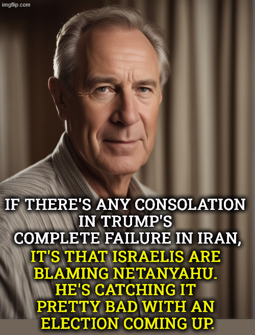 Somebody else is catching it besides Trump. | If there's any consolation 
in Trump's 
complete failure in Iran, it's that Israelis are 
blaming Netanyahu. 
He's catching it 
pretty bad with an 
election coming up. | image tagged in trump,fail,iran,war,surrender,netanyahu | made w/ Imgflip meme maker
