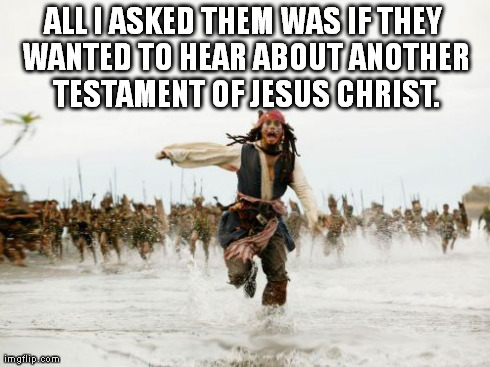 Jack Sparrow Being Chased Meme | ALL I ASKED THEM WAS IF THEY WANTED TO HEAR ABOUT ANOTHER TESTAMENT OF JESUS CHRIST. | image tagged in memes,jack sparrow being chased | made w/ Imgflip meme maker
