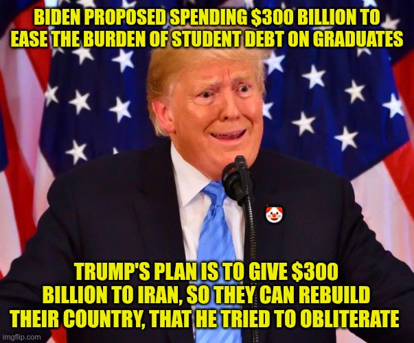 Priorities | Biden proposed spending $300 billion to ease the burden of student debt on graduates; 🤡; Trump's plan is to give $300 billion to Iran, so they can rebuild their country, that he tried to obliterate | image tagged in trump,gop,maga,nazis,fascist,300 billion | made w/ Imgflip meme maker