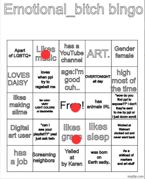 augh | Emotional_bitch bingo; has a YouTube channel; Likes music; Gender female; Apart of LGBTQ+; ART. age:I'm good cuh.. LOVES DAISY; high most of the time; OVERTONIGHT all day; loves when ppl try to ragebait me; has animals IRL; likes making slime; "wow do you find ppl to expose??" i don't they're sent to me by ppl or i just doom scroll; fav color: VARY LIGHT COLORS or black/white; Digital art user; ''can I see your playlist??'' yea! just ask twin; Worked at Walmart clocked out and never went back; likes sleep; likes grass; Screaming neighbors; As a shitload of markers and art stuff; has a job; Yelled at by Karen; was born on Earth sadly.. | image tagged in blank bingo,remix | made w/ Imgflip meme maker