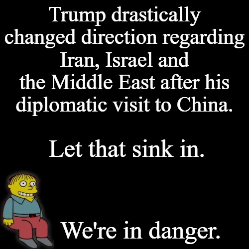 Trump held consistent views on Iran for over 40 years. This MoU smells really bad. | Trump drastically changed direction regarding Iran, Israel and the Middle East after his diplomatic visit to China. Let that sink in. We're in danger. | image tagged in black plain template | made w/ Imgflip meme maker