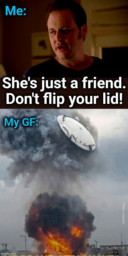 Me:; She's just a friend.
Don't flip your lid! My GF: | image tagged in jake from state farm,memes,don't flip your lid,girlfriend,jealousy,oil storage tank | made w/ Imgflip meme maker