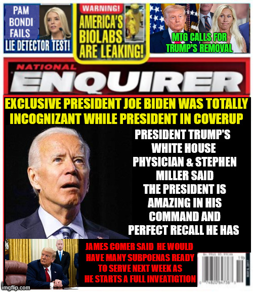 National Enquirer Biden coverup | MTG calls for Trump's removal; exclusive President Joe Biden was totally
 incognizant while President in coverup; President Trump's 
white house
 physician & Stephen
 Miller said
 the President is
 amazing in his
 command and
 perfect recall he has; James Comer said  he would 
have many subpoenas ready
 to serve next week as 
he starts a full inveatigTION | image tagged in funny memes,67 | made w/ Imgflip meme maker