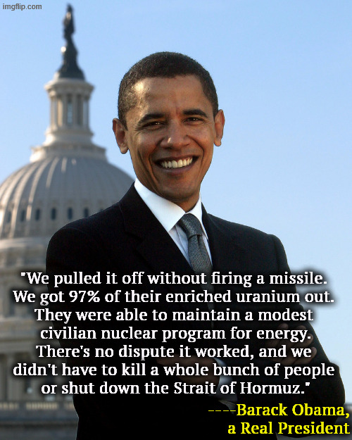 President Obama, competent, intelligent all the things GOP hates | "We pulled it off without firing a missile. 

We got 97% of their enriched uranium out. 
They were able to maintain a modest 
civilian nuclear program for energy.
There's no dispute it worked, and we 
didn't have to kill a whole bunch of people 
or shut down the Strait of Hormuz."; ----Barack Obama, a Real President | image tagged in president obama competent intelligent all the things gop hates,trump,iran,war,nuclear,fail | made w/ Imgflip meme maker