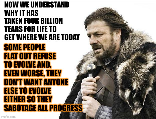 U Have Nothing 2 Fear But Fear Itself But, U've Also ALWAYS Been Programmed 2 Be Afraid By SomeVery Unscrupulously Greedy People | Now we understand why it has taken four billion years for life to get where we are today; Some people flat out refuse to evolve and, even worse, they don't want anyone else to evolve either so they sabotage all progress | image tagged in memes,wake up,impeach trump,conservative hypocrisy,maga's alternative facts are lies,trump lies | made w/ Imgflip meme maker